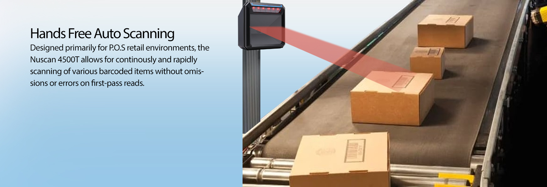  Hands-Free Auto Scanning . Designed primarily for P.O.S retail environments, the Nuscan 4500T allows for continuous and rapid scanning of various barcoded items without omissions or errors on first-pass reads.